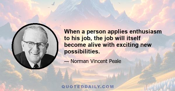 When a person applies enthusiasm to his job, the job will itself become alive with exciting new possibilities.