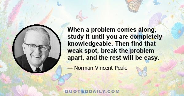 When a problem comes along, study it until you are completely knowledgeable. Then find that weak spot, break the problem apart, and the rest will be easy.