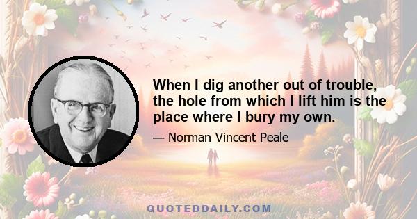 When I dig another out of trouble, the hole from which I lift him is the place where I bury my own.