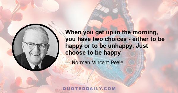 When you get up in the morning, you have two choices - either to be happy or to be unhappy. Just choose to be happy