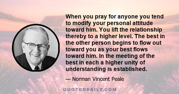 When you pray for anyone you tend to modify your personal attitude toward him. You lift the relationship thereby to a higher level. The best in the other person begins to flow out toward you as your best flows toward