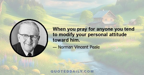 When you pray for anyone you tend to modify your personal attitude toward him.