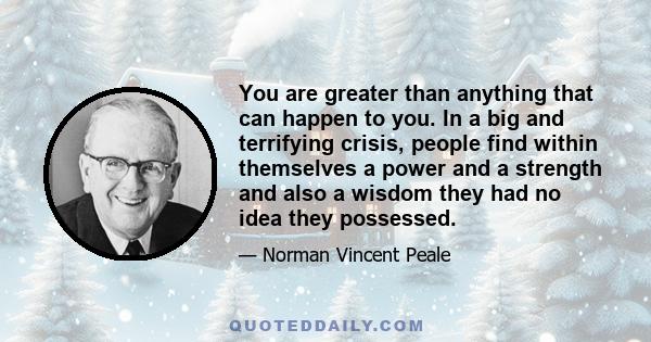 You are greater than anything that can happen to you. In a big and terrifying crisis, people find within themselves a power and a strength and also a wisdom they had no idea they possessed.