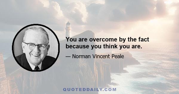 You are overcome by the fact because you think you are.