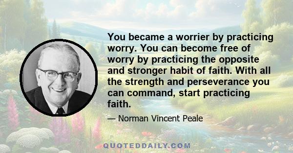 You became a worrier by practicing worry. You can become free of worry by practicing the opposite and stronger habit of faith. With all the strength and perseverance you can command, start practicing faith.