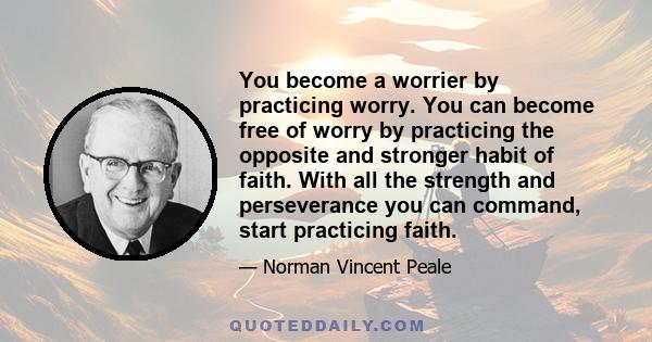 You become a worrier by practicing worry. You can become free of worry by practicing the opposite and stronger habit of faith. With all the strength and perseverance you can command, start practicing faith.