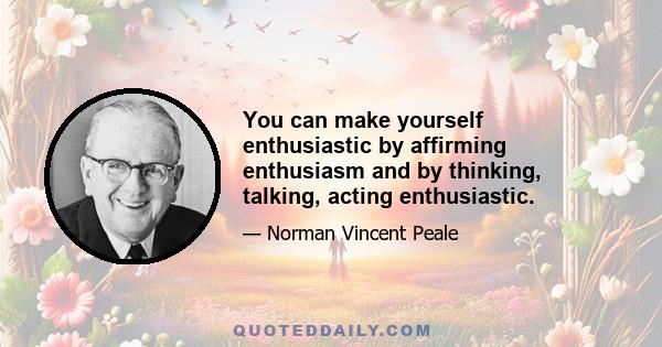 You can make yourself enthusiastic by affirming enthusiasm and by thinking, talking, acting enthusiastic.