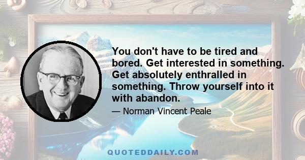 You don't have to be tired and bored. Get interested in something. Get absolutely enthralled in something. Throw yourself into it with abandon.