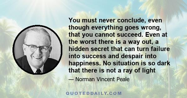 You must never conclude, even though everything goes wrong, that you cannot succeed. Even at the worst there is a way out, a hidden secret that can turn failure into success and despair into happiness. No situation is