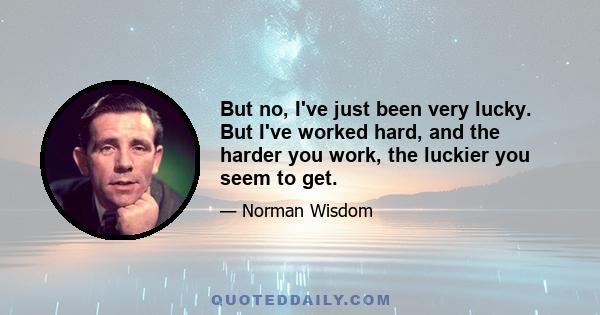 But no, I've just been very lucky. But I've worked hard, and the harder you work, the luckier you seem to get.