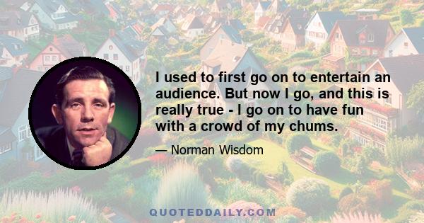 I used to first go on to entertain an audience. But now I go, and this is really true - I go on to have fun with a crowd of my chums.