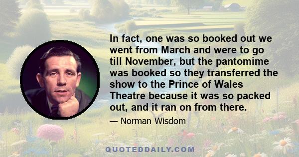 In fact, one was so booked out we went from March and were to go till November, but the pantomime was booked so they transferred the show to the Prince of Wales Theatre because it was so packed out, and it ran on from