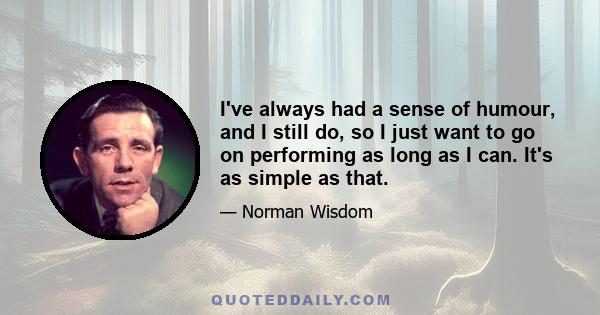 I've always had a sense of humour, and I still do, so I just want to go on performing as long as I can. It's as simple as that.