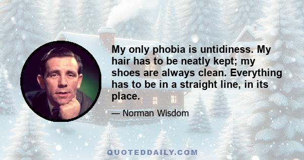 My only phobia is untidiness. My hair has to be neatly kept; my shoes are always clean. Everything has to be in a straight line, in its place.