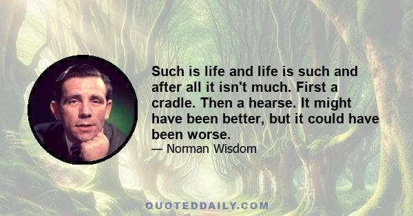 Such is life and life is such and after all it isn't much. First a cradle. Then a hearse. It might have been better, but it could have been worse.