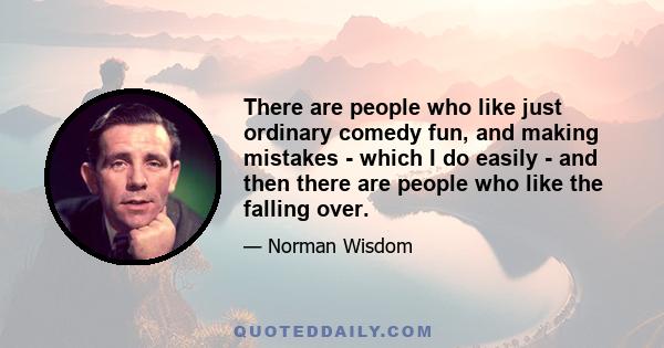 There are people who like just ordinary comedy fun, and making mistakes - which I do easily - and then there are people who like the falling over.