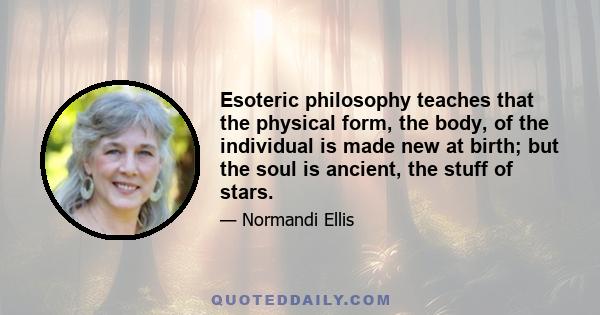 Esoteric philosophy teaches that the physical form, the body, of the individual is made new at birth; but the soul is ancient, the stuff of stars.