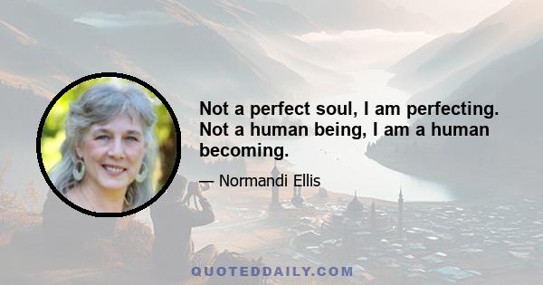 Not a perfect soul, I am perfecting. Not a human being, I am a human becoming.