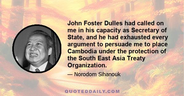 John Foster Dulles had called on me in his capacity as Secretary of State, and he had exhausted every argument to persuade me to place Cambodia under the protection of the South East Asia Treaty Organization.