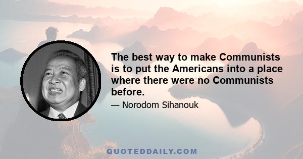 The best way to make Communists is to put the Americans into a place where there were no Communists before.