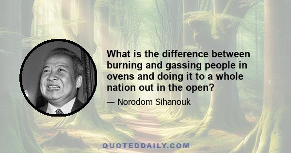 What is the difference between burning and gassing people in ovens and doing it to a whole nation out in the open?