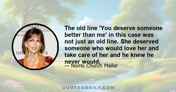 The old line 'You deserve someone better than me' in this case was not just an old line. She deserved someone who would love her and take care of her and he knew he never would.