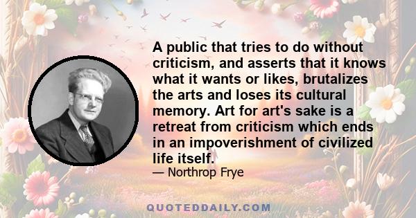 A public that tries to do without criticism, and asserts that it knows what it wants or likes, brutalizes the arts and loses its cultural memory. Art for art's sake is a retreat from criticism which ends in an