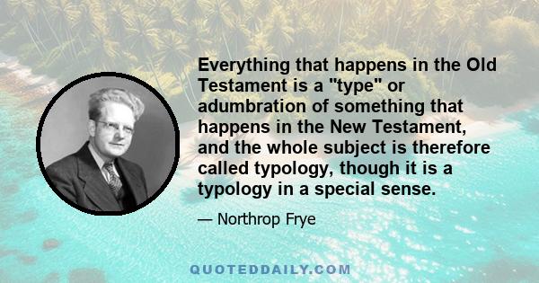 Everything that happens in the Old Testament is a type or adumbration of something that happens in the New Testament, and the whole subject is therefore called typology, though it is a typology in a special sense.