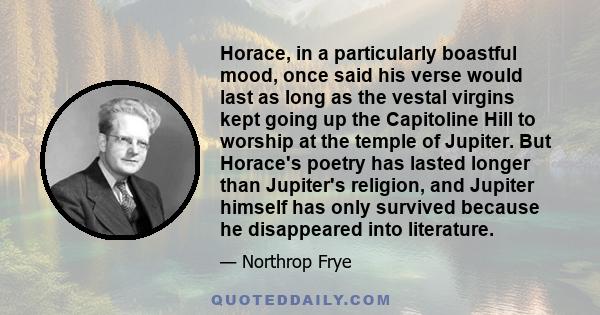 Horace, in a particularly boastful mood, once said his verse would last as long as the vestal virgins kept going up the Capitoline Hill to worship at the temple of Jupiter. But Horace's poetry has lasted longer than