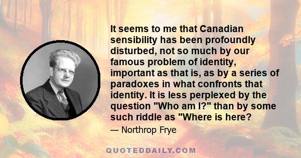 It seems to me that Canadian sensibility has been profoundly disturbed, not so much by our famous problem of identity, important as that is, as by a series of paradoxes in what confronts that identity. It is less