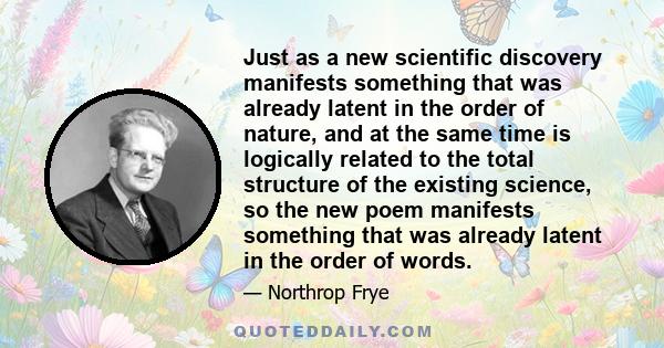 Just as a new scientific discovery manifests something that was already latent in the order of nature, and at the same time is logically related to the total structure of the existing science, so the new poem manifests