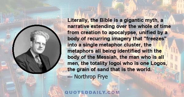 Literally, the Bible is a gigantic myth, a narrative extending over the whole of time from creation to apocalypse, unified by a body of recurring imagery that freezes into a single metaphor cluster, the metaphors all