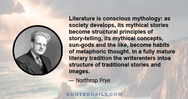 Literature is conscious mythology: as society develops, its mythical stories become structural principles of story-telling, its mythical concepts, sun-gods and the like, become habits of metaphoric thought. In a fully