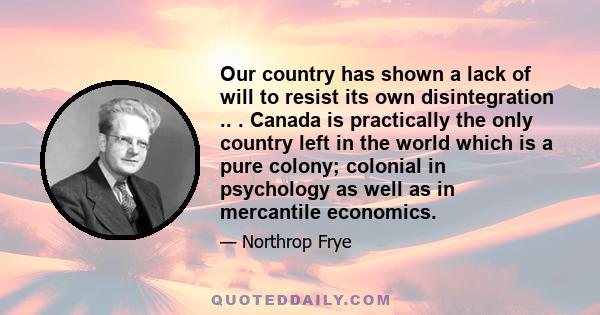 Our country has shown a lack of will to resist its own disintegration .. . Canada is practically the only country left in the world which is a pure colony; colonial in psychology as well as in mercantile economics.