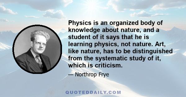 Physics is an organized body of knowledge about nature, and a student of it says that he is learning physics, not nature. Art, like nature, has to be distinguished from the systematic study of it, which is criticism.