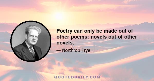 Poetry can only be made out of other poems; novels out of other novels.