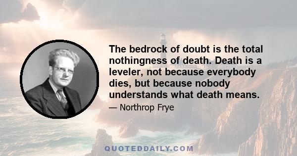 The bedrock of doubt is the total nothingness of death. Death is a leveler, not because everybody dies, but because nobody understands what death means.