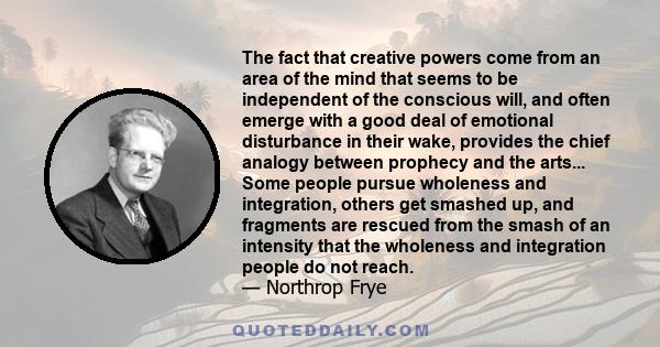 The fact that creative powers come from an area of the mind that seems to be independent of the conscious will, and often emerge with a good deal of emotional disturbance in their wake, provides the chief analogy