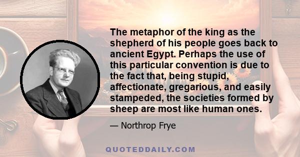 The metaphor of the king as the shepherd of his people goes back to ancient Egypt. Perhaps the use of this particular convention is due to the fact that, being stupid, affectionate, gregarious, and easily stampeded, the 