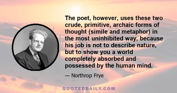 The poet, however, uses these two crude, primitive, archaic forms of thought (simile and metaphor) in the most uninhibited way, because his job is not to describe nature, but to show you a world completely absorbed and