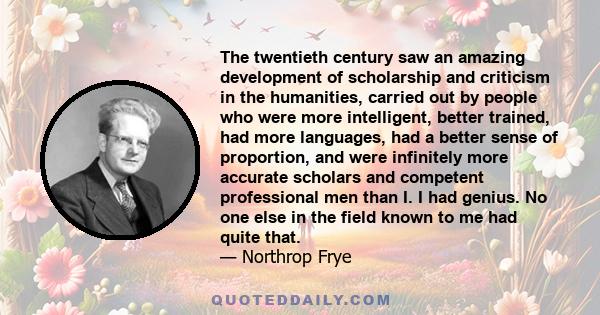 The twentieth century saw an amazing development of scholarship and criticism in the humanities, carried out by people who were more intelligent, better trained, had more languages, had a better sense of proportion, and 