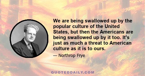 We are being swallowed up by the popular culture of the United States, but then the Americans are being swallowed up by it too. It's just as much a threat to American culture as it is to ours.