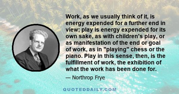 Work, as we usually think of it, is energy expended for a further end in view; play is energy expended for its own sake, as with children's play, or as manifestation of the end or goal of work, as in playing chess or