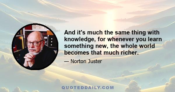 And it's much the same thing with knowledge, for whenever you learn something new, the whole world becomes that much richer.