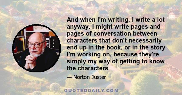 And when I'm writing, I write a lot anyway. I might write pages and pages of conversation between characters that don't necessarily end up in the book, or in the story I'm working on, because they're simply my way of