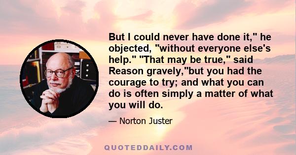 But I could never have done it, he objected, without everyone else's help. That may be true, said Reason gravely,but you had the courage to try; and what you can do is often simply a matter of what you will do.