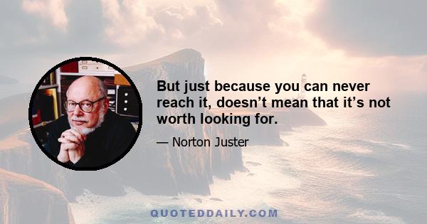 But just because you can never reach it, doesn’t mean that it’s not worth looking for.