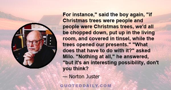 For instance, said the boy again, if Christmas trees were people and people were Christmas trees, we'd all be chopped down, put up in the living room, and covered in tinsel, while the trees opened our presents. What