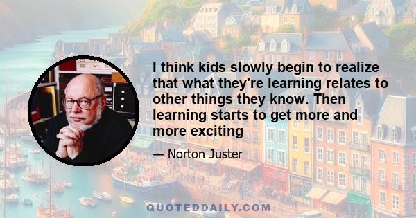 I think kids slowly begin to realize that what they're learning relates to other things they know. Then learning starts to get more and more exciting