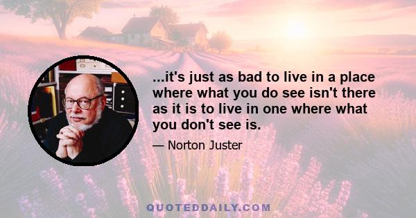 ...it's just as bad to live in a place where what you do see isn't there as it is to live in one where what you don't see is.